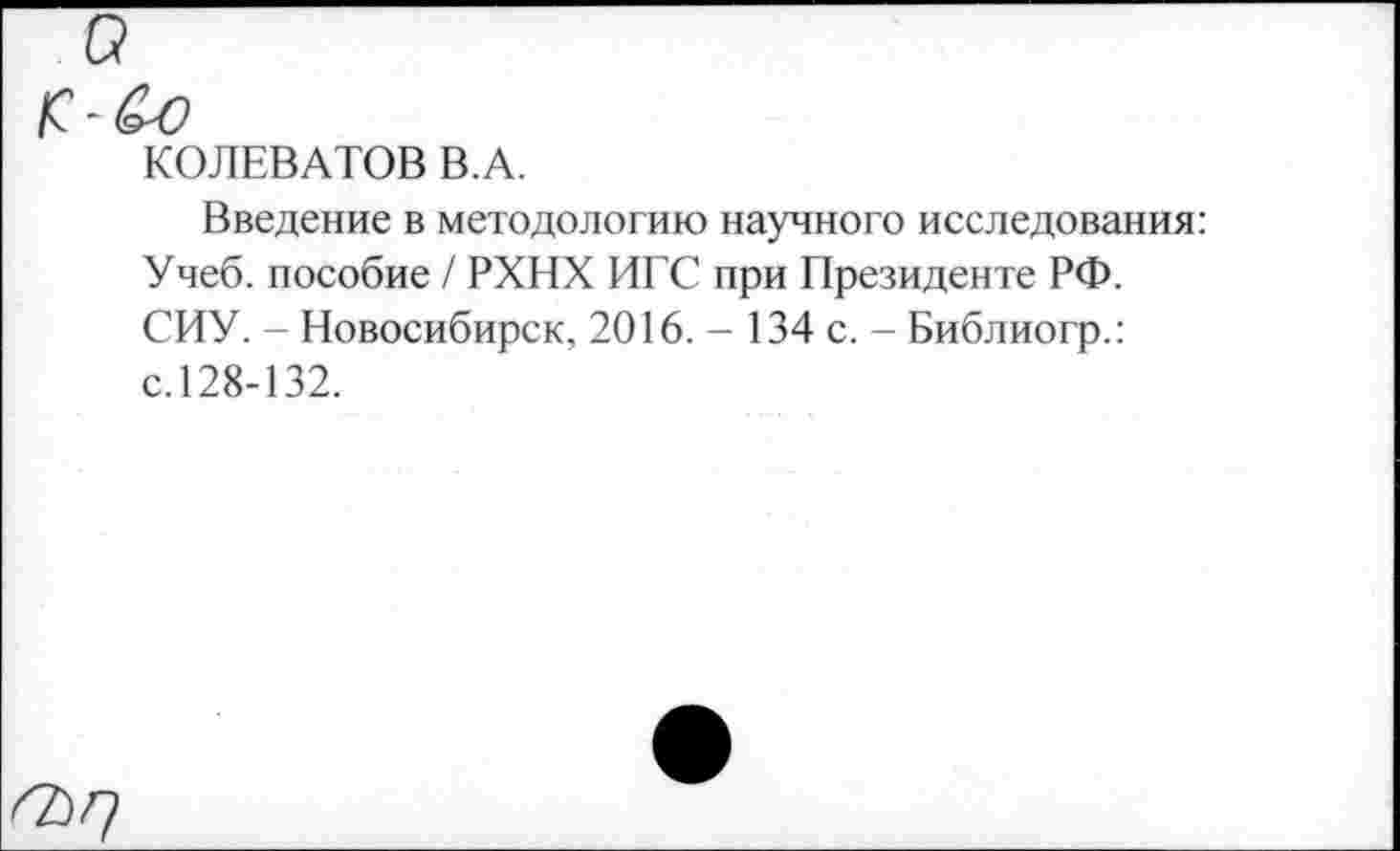 ﻿а
/С - ^0
КОЛЕВАТОВ В.А.
Введение в методологию научного исследования: Учеб, пособие / РХНХ ИГС при Президенте РФ. СИУ. - Новосибирск, 2016. - 134 с. - Библиогр.: с.128-132.
<2)^7